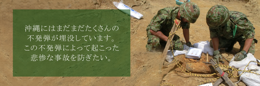 沖縄県にはまだたくさんの不発弾が埋没しています。この不発弾によって起こった悲惨な事故を防ぎたい